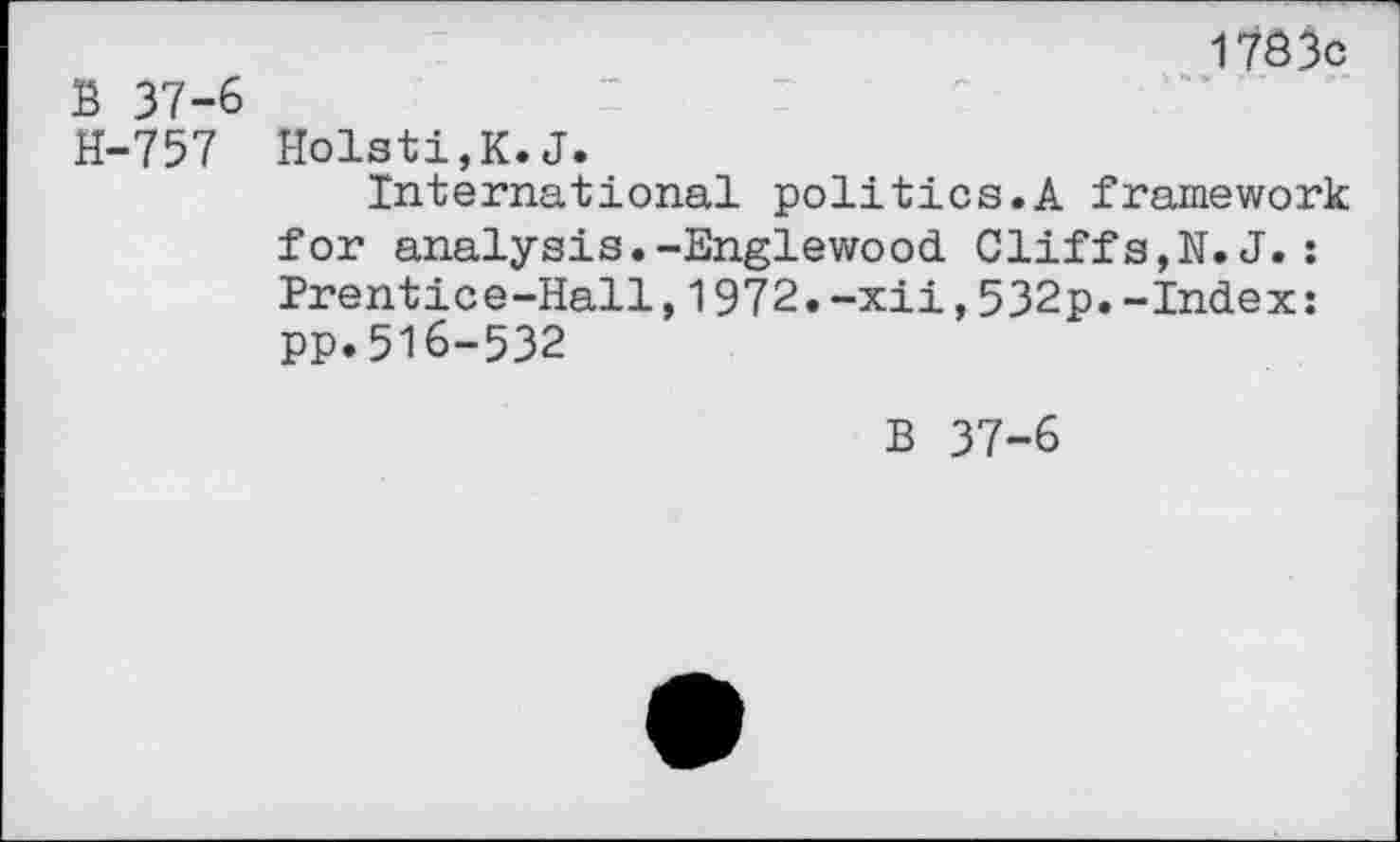 ﻿B 37-6 H-757
1783c
Holsti,K.J.
International politics.A framework for analysis.-Englewood Cliffs,N.J.: Prentice-Hall,1972.-xii,532p.-Index: PP.516-532
B 37-6